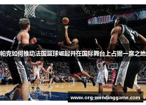 帕克如何推动法国篮球崛起并在国际舞台上占据一席之地