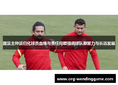 国足主帅谈归化球员血缘与责任问题强调球队凝聚力与长远发展