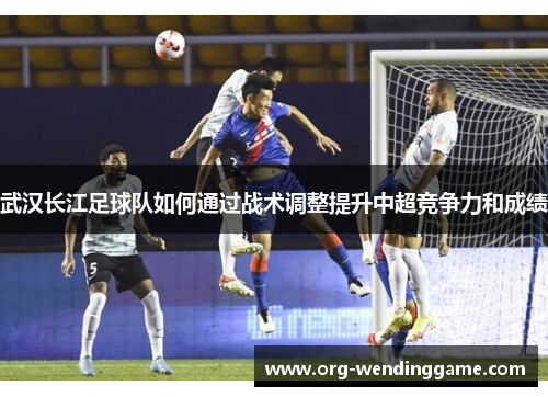 武汉长江足球队如何通过战术调整提升中超竞争力和成绩