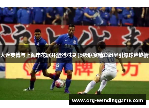 大连英博与上海申花展开激烈对决 顶级联赛精彩纷呈引爆球迷热情