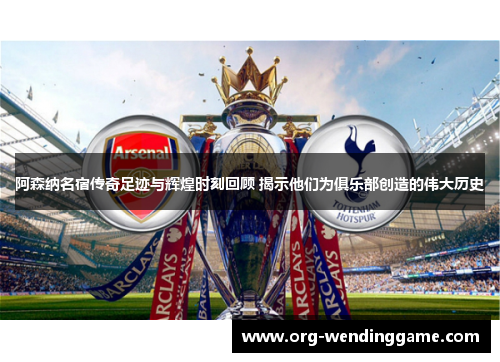 阿森纳名宿传奇足迹与辉煌时刻回顾 揭示他们为俱乐部创造的伟大历史