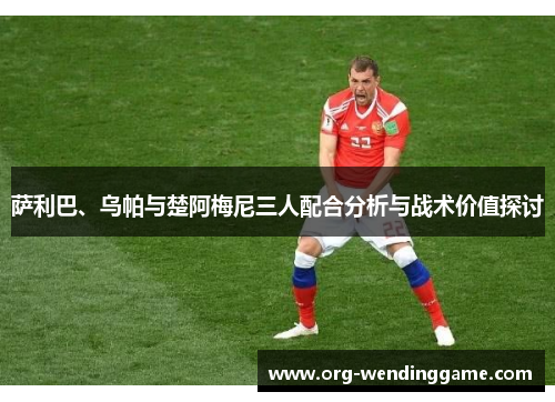 萨利巴、乌帕与楚阿梅尼三人配合分析与战术价值探讨